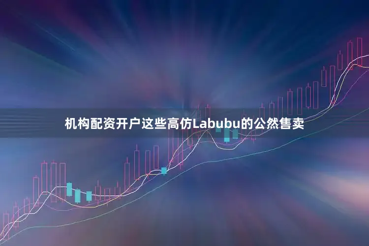 机构配资开户这些高仿Labubu的公然售卖
